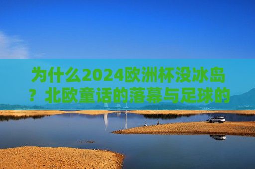 为什么2024欧洲杯没冰岛?北欧童话的落幕与足球的周期之问,冰岛缺席2024欧洲杯,北欧童话谢幕与足球兴衰之问 为什么2024欧洲杯没冰岛?北欧童话的落幕与足球的周期之问,冰岛缺席2024欧洲杯,北欧童话谢幕与足球兴衰之问