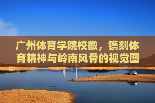 广州体育学院校徽,镌刻体育精神与岭南风骨的视觉图腾,广州体育学院校徽,体育精神与岭南风骨的视觉图腾 广州体育学院校徽,镌刻体育精神与岭南风骨的视觉图腾,广州体育学院校徽,体育精神与岭南风骨的视觉图腾