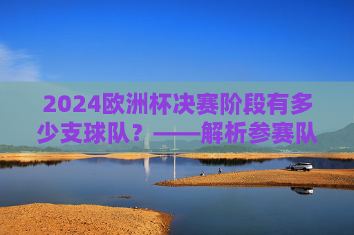 2024欧洲杯决赛阶段有多少支球队?——解析参赛队数与赛制安排,2024欧洲杯决赛阶段球队数与赛制安排解析 2024欧洲杯决赛阶段有多少支球队?——解析参赛队数与赛制安排,2024欧洲杯决赛阶段球队数与赛制安排解析