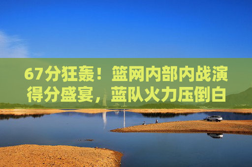 67分狂轰!篮网内部内战演得分盛宴,蓝队火力压倒白队,篮网内战蓝队67分狂轰火力压倒白队 67分狂轰!篮网内部内战演得分盛宴,蓝队火力压倒白队,篮网内战蓝队67分狂轰火力压倒白队