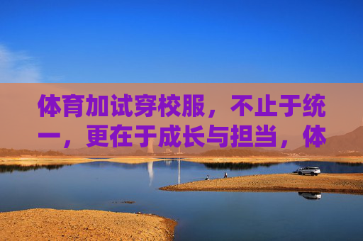 体育加试穿校服，不止于统一，更在于成长与担当，体育加试穿校服，不止于统一，更在于成长与担当