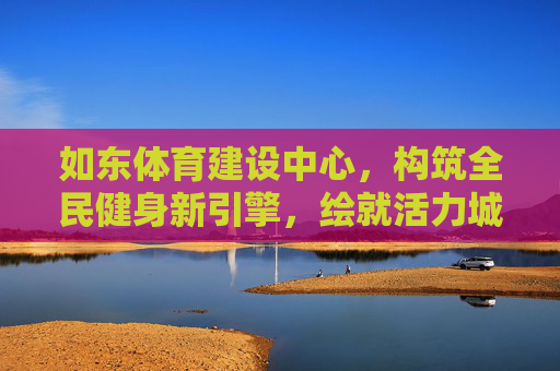 如东体育建设中心，构筑全民健身新引擎，绘就活力城市新画卷，如东体育建设中心，全民健身新引擎 活力城市新画卷