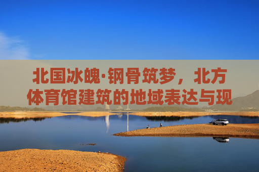 北国冰魄·钢骨筑梦,北方体育馆建筑的地域表达与现代融合,北国冰魄·钢骨融新,北方体育馆的地域表达与现代融合 北国冰魄·钢骨筑梦,北方体育馆建筑的地域表达与现代融合,北国冰魄·钢骨融新,北方体育馆的地域表达与现代融合