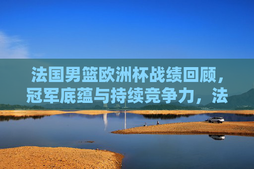 法国男篮欧洲杯战绩回顾,冠军底蕴与持续竞争力,法国男篮欧洲杯战绩回顾,冠军底蕴铸就持续竞争力 法国男篮欧洲杯战绩回顾,冠军底蕴与持续竞争力,法国男篮欧洲杯战绩回顾,冠军底蕴铸就持续竞争力