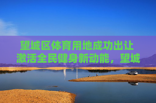 望城区体育用地成功出让 激活全民健身新动能，望城区体育用地成功出让 激活全民健身新动能