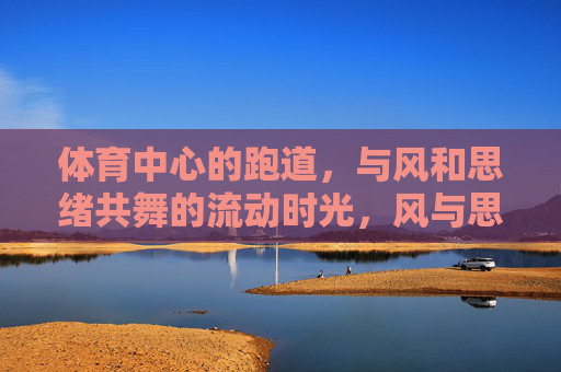体育中心的跑道，与风和思绪共舞的流动时光，风与思绪共舞，跑道上的流动时光