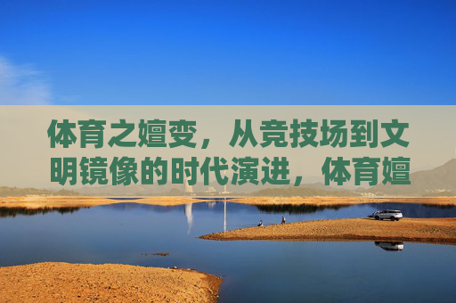 体育之嬗变,从竞技场到文明镜像的时代演进,体育嬗变,从竞技场到文明镜像的时代演进 体育之嬗变,从竞技场到文明镜像的时代演进,体育嬗变,从竞技场到文明镜像的时代演进