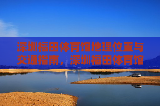 深圳福田体育馆地理位置与交通指南,深圳福田体育馆地理位置与交通指南 深圳福田体育馆地理位置与交通指南,深圳福田体育馆地理位置与交通指南