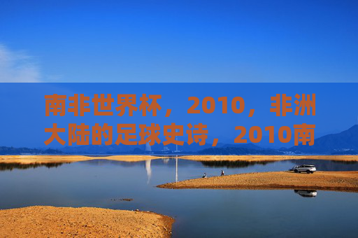 南非世界杯，2010，非洲大陆的足球史诗，2010南非世界杯，非洲大陆的足球史诗