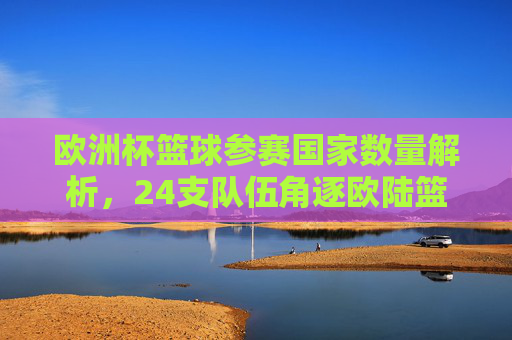 欧洲杯篮球参赛国家数量解析,24支队伍角逐欧陆篮球最高荣誉,欧洲杯篮球,24支队伍角逐欧陆篮球最高荣誉 欧洲杯篮球参赛国家数量解析,24支队伍角逐欧陆篮球最高荣誉,欧洲杯篮球,24支队伍角逐欧陆篮球最高荣誉