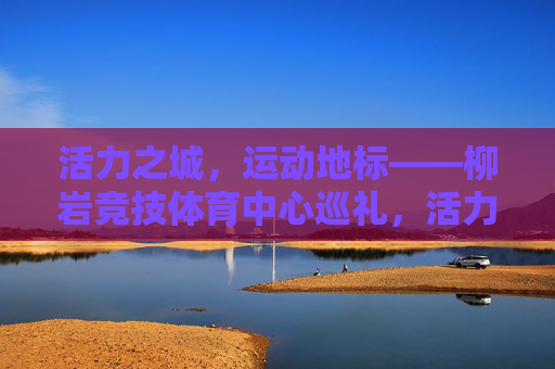 活力之城,运动地标——柳岩竞技体育中心巡礼,活力运动地标——柳岩竞技体育中心巡礼 活力之城,运动地标——柳岩竞技体育中心巡礼,活力运动地标——柳岩竞技体育中心巡礼