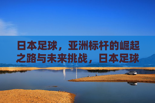 日本足球,亚洲标杆的崛起之路与未来挑战,日本足球,亚洲标杆的崛起之路与未来挑战 日本足球,亚洲标杆的崛起之路与未来挑战,日本足球,亚洲标杆的崛起之路与未来挑战