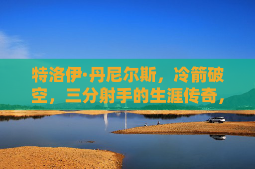 特洛伊·丹尼尔斯，冷箭破空，三分射手的生涯传奇，特洛伊·丹尼尔斯，冷箭破空的三分射手传奇