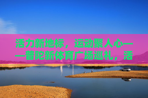 活力新地标，运动聚人心——普陀新体育广场巡礼，活力新地标，运动聚人心——普陀新体育广场巡礼