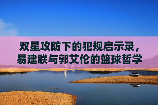 双星攻防下的犯规启示录，易建联与郭艾伦的篮球哲学，双星攻防启示录，易建联与郭艾伦的犯规哲学