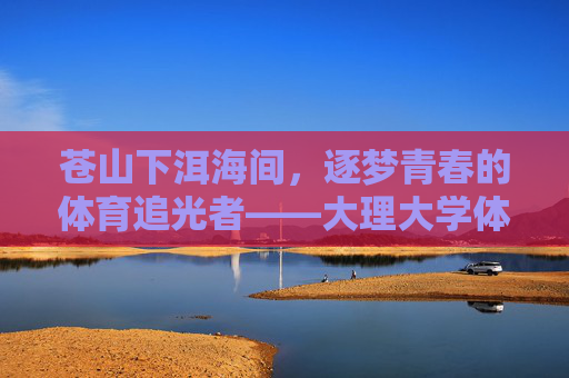 苍山下洱海间，逐梦青春的体育追光者——大理大学体育研究生群像，苍洱间逐梦青春，大理大学体育研究生群像