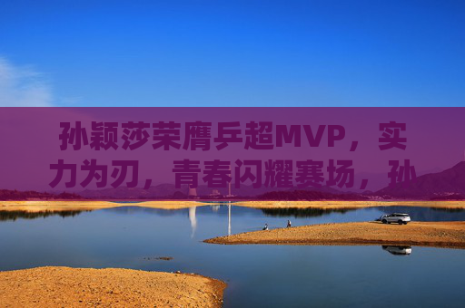 孙颖莎荣膺乒超MVP，实力为刃，青春闪耀赛场，孙颖莎实力为刃青春闪耀 荣膺乒超MVP