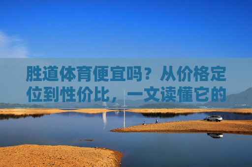 胜道体育便宜吗？从价格定位到性价比，一文读懂它的贵与值，胜道体育价格定位与性价比，一文读懂贵与值