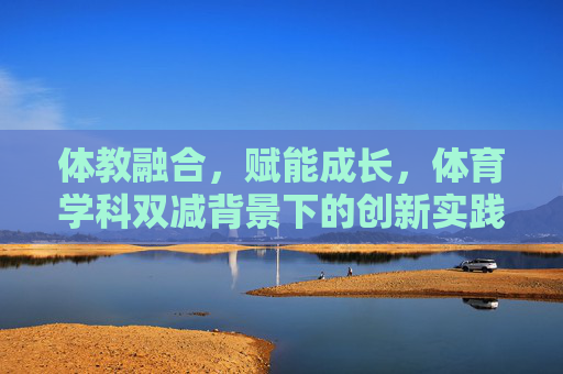 体教融合,赋能成长,体育学科双减背景下的创新实践案例 体教融合,赋能成长,体育学科双减背景下的创新实践案例