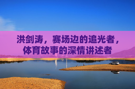 洪剑涛,赛场边的追光者,体育故事的深情讲述者 洪剑涛,赛场边的追光者,体育故事的深情讲述者