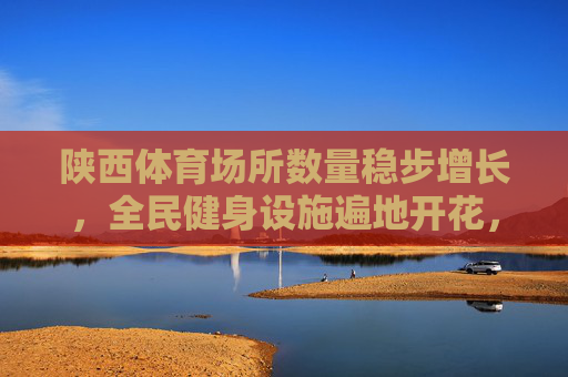 陕西体育场所数量稳步增长，全民健身设施遍地开花，陕西体育场所稳步增长 全民健身设施遍地开花