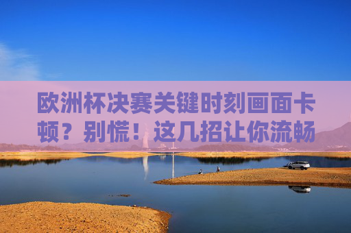 欧洲杯决赛关键时刻画面卡顿？别慌！这几招让你流畅看球不误精彩