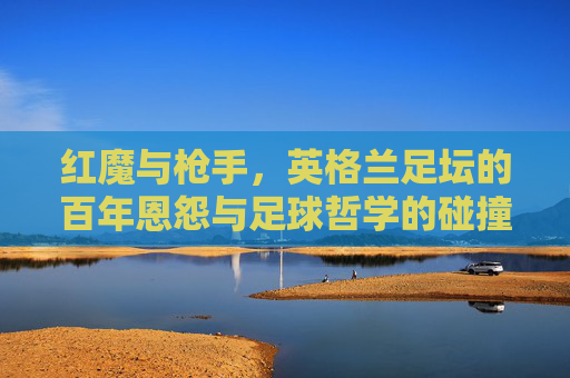 红魔与枪手,英格兰足坛的百年恩怨与足球哲学的碰撞,红魔枪手百年恩怨,足球哲学的碰撞 红魔与枪手,英格兰足坛的百年恩怨与足球哲学的碰撞,红魔枪手百年恩怨,足球哲学的碰撞