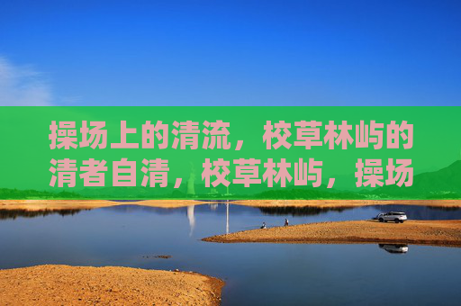操场上的清流,校草林屿的清者自清,校草林屿,操场清流,清者自清 操场上的清流,校草林屿的清者自清,校草林屿,操场清流,清者自清