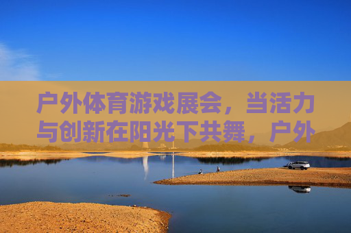 户外体育游戏展会,当活力与创新在阳光下共舞,户外体育游戏展会,活力与创新在阳光下共舞 户外体育游戏展会,当活力与创新在阳光下共舞,户外体育游戏展会,活力与创新在阳光下共舞