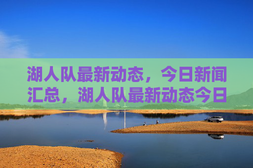 湖人队最新动态,今日新闻汇总,湖人队最新动态今日新闻汇总 湖人队最新动态,今日新闻汇总,湖人队最新动态今日新闻汇总