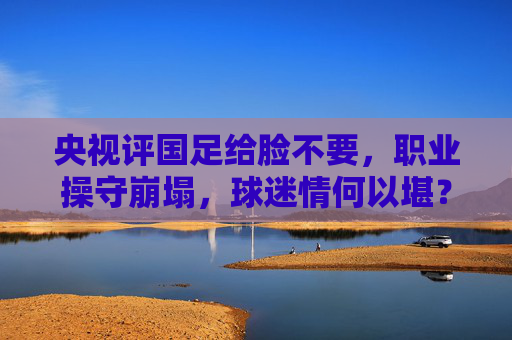 央视评国足给脸不要,职业操守崩塌,球迷情何以堪?央视评国足职业操守崩塌,球迷情何以堪? 央视评国足给脸不要,职业操守崩塌,球迷情何以堪?央视评国足职业操守崩塌,球迷情何以堪?