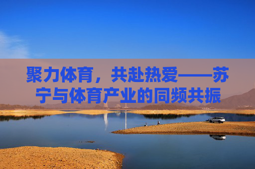 聚力体育,共赴热爱——苏宁与体育产业的同频共振 聚力体育,共赴热爱——苏宁与体育产业的同频共振