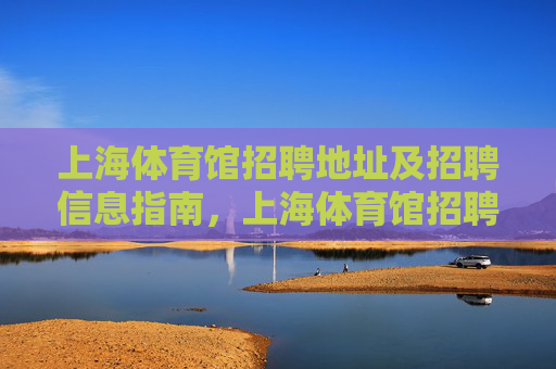 上海体育馆招聘地址及招聘信息指南，上海体育馆招聘地址及信息指南