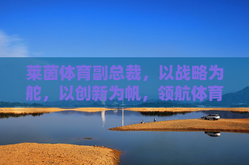 莱茵体育副总裁，以战略为舵，以创新为帆，领航体育产业高质量发展，战略为舵创新为帆 莱茵体育副总裁领航体育产业高质量发展
