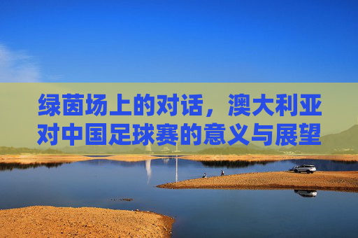 绿茵场上的对话，澳大利亚对中国足球赛的意义与展望，中澳足球绿茵对话，意义与展望