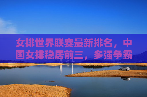女排世界联赛最新排名，中国女排稳居前三，多强争霸格局升级，女排世界联赛，中国女排稳居前三，多强争霸格局升级