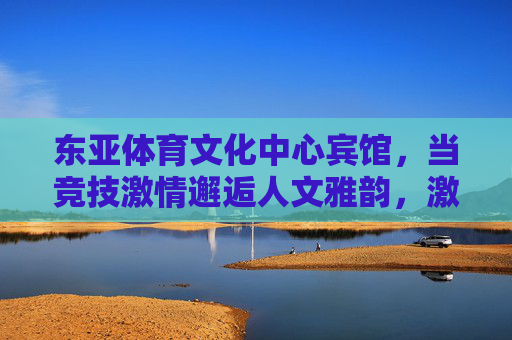 东亚体育文化中心宾馆,当竞技激情邂逅人文雅韵,激情与雅韵的邂逅——东亚体育文化中心宾馆 东亚体育文化中心宾馆,当竞技激情邂逅人文雅韵,激情与雅韵的邂逅——东亚体育文化中心宾馆