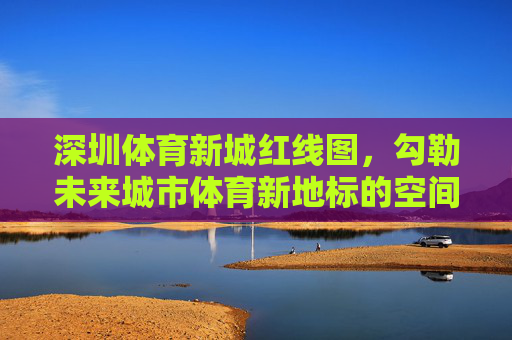 深圳体育新城红线图,勾勒未来城市体育新地标的空间蓝图,深圳体育新城红线图勾勒未来城市体育新地标空间蓝图 深圳体育新城红线图,勾勒未来城市体育新地标的空间蓝图,深圳体育新城红线图勾勒未来城市体育新地标空间蓝图