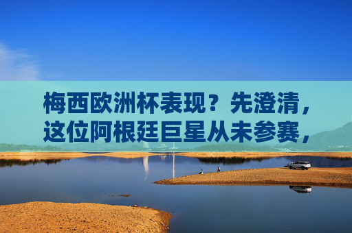 梅西欧洲杯表现？先澄清，这位阿根廷巨星从未参赛，但他的国际大赛与欧冠征程足以载史册，澄清，梅西未参赛欧洲杯，国际大赛与欧冠征程足以载史册