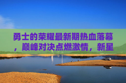 勇士的荣耀最新期热血落幕,巅峰对决点燃激情,新星闪耀铸就传奇,勇士荣耀最新期巅峰对决落幕,新星闪耀铸就传奇 勇士的荣耀最新期热血落幕,巅峰对决点燃激情,新星闪耀铸就传奇,勇士荣耀最新期巅峰对决落幕,新星闪耀铸就传奇