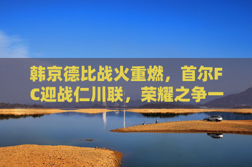 韩京德比战火重燃,首尔FC迎战仁川联,荣耀之争一触即发,韩京德比战火重燃,首尔FC仁川联荣耀之争一触即发 韩京德比战火重燃,首尔FC迎战仁川联,荣耀之争一触即发,韩京德比战火重燃,首尔FC仁川联荣耀之争一触即发