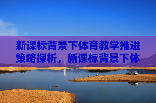 新课标背景下体育教学推进策略探析，新课标背景下体育教学推进策略探析