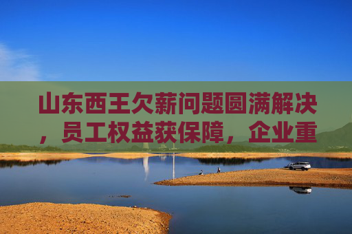 山东西王欠薪问题圆满解决,员工权益获保障,企业重整再出发,山东西王欠薪圆满解决 员工权益保障促企业重整再出发 山东西王欠薪问题圆满解决,员工权益获保障,企业重整再出发,山东西王欠薪圆满解决 员工权益保障促企业重整再出发