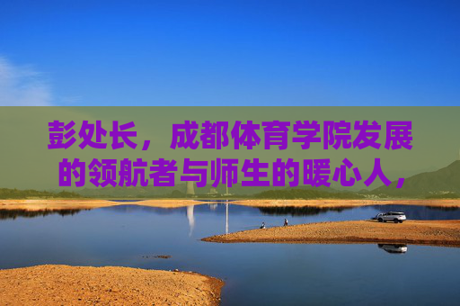 彭处长,成都体育学院发展的领航者与师生的暖心人,彭处长,成都体育学院发展的领航者与师生暖心人 彭处长,成都体育学院发展的领航者与师生的暖心人,彭处长,成都体育学院发展的领航者与师生暖心人