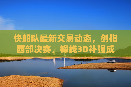 快船队最新交易动态，剑指西部决赛，锋线3D补强成首要目标，快船队剑指西部决赛 锋线3D补强成交易首要目标