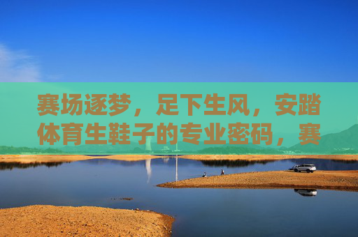 赛场逐梦,足下生风,安踏体育生鞋子的专业密码,赛场逐梦,足下生风,安踏体育生鞋的专业密码 赛场逐梦,足下生风,安踏体育生鞋子的专业密码,赛场逐梦,足下生风,安踏体育生鞋的专业密码