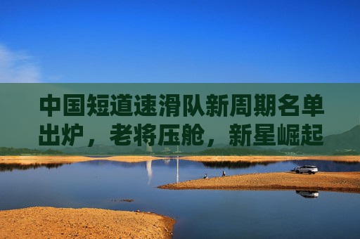 中国短道速滑队新周期名单出炉,老将压舱,新星崛起,续写冰上传奇 中国短道速滑队新周期名单出炉,老将压舱,新星崛起,续写冰上传奇