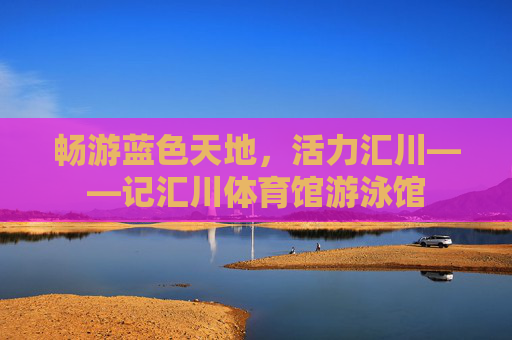 畅游蓝色天地，活力汇川——记汇川体育馆游泳馆