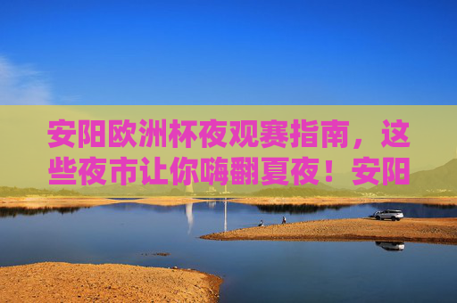 安阳欧洲杯夜观赛指南，这些夜市让你嗨翻夏夜！安阳欧洲杯夜观赛指南，夜市嗨翻夏夜！