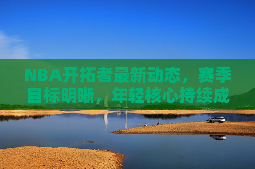 NBA开拓者最新动态，赛季目标明晰，年轻核心持续成长，未来可期，开拓者年轻核心持续成长，未来前景可期